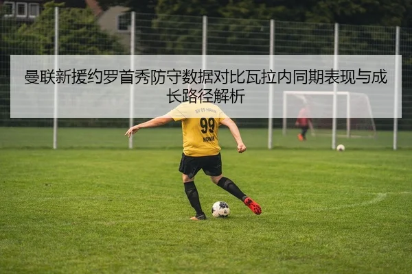 曼联新援约罗首秀防守数据对比瓦拉内同期表现与成长路径解析